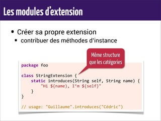 Lesmodulesd’extension
• Créer sa propre extension
• contribuer des méthodes d’instance
package	
  foo
class	
  StringExtension	
  {
	
  	
  	
  	
  static	
  introduces(String	
  self,	
  String	
  name)	
  {
	
  	
  	
  	
  	
  	
  	
  	
  "Hi	
  ${name),	
  I’m	
  ${self}"
	
  	
  	
  	
  }
}
//	
  usage:	
  "Guillaume".introduces("Cédric")
Même structure
que les catégories
 