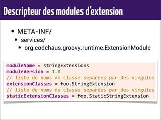 Descripteurdesmodulesd’extension
• META-INF/
• services/
• org.codehaus.groovy.runtime.ExtensionModule
moduleName	
  =	
  stringExtensions
moduleVersion	
  =	
  1.0
//	
  liste	
  de	
  noms	
  de	
  classe	
  séparées	
  par	
  des	
  virgules
extensionClasses	
  =	
  foo.StringExtension
//	
  liste	
  de	
  noms	
  de	
  classe	
  séparées	
  par	
  des	
  virgules
staticExtensionClasses	
  =	
  foo.StaticStringExtension
 