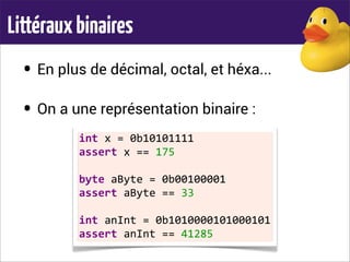 Littérauxbinaires
• En plus de décimal, octal, et héxa...
• On a une représentation binaire :
int	
  x	
  =	
  0b10101111
assert	
  x	
  ==	
  175
	
  
byte	
  aByte	
  =	
  0b00100001
assert	
  aByte	
  ==	
  33
	
  
int	
  anInt	
  =	
  0b1010000101000101
assert	
  anInt	
  ==	
  41285
 