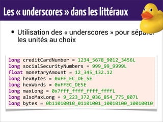 Les«underscores»dansleslittéraux
• Utilisation des « underscores » pour séparer
les unités au choix
long	
  creditCardNumber	
  =	
  1234_5678_9012_3456L
long	
  socialSecurityNumbers	
  =	
  999_99_9999L
float	
  monetaryAmount	
  =	
  12_345_132.12
long	
  hexBytes	
  =	
  0xFF_EC_DE_5E
long	
  hexWords	
  =	
  0xFFEC_DE5E
long	
  maxLong	
  =	
  0x7fff_ffff_ffff_ffffL
long	
  alsoMaxLong	
  =	
  9_223_372_036_854_775_807L
long	
  bytes	
  =	
  0b11010010_01101001_10010100_10010010
 