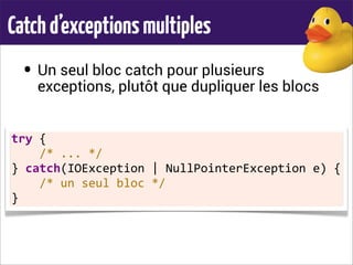 Catchd’exceptionsmultiples
• Un seul bloc catch pour plusieurs
exceptions, plutôt que dupliquer les blocs
try	
  {
	
  	
  	
  	
  /*	
  ...	
  */
}	
  catch(IOException	
  |	
  NullPointerException	
  e)	
  {
	
  	
  	
  	
  /*	
  un	
  seul	
  bloc	
  */
}
 