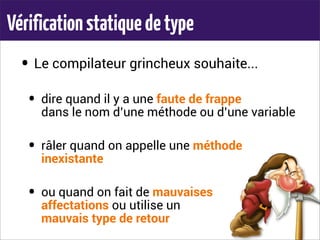 Vérificationstatiquedetype
• Le compilateur grincheux souhaite...
• dire quand il y a une faute de frappe
dans le nom d’une méthode ou d’une variable
• râler quand on appelle une méthode
inexistante
• ou quand on fait de mauvaises
affectations ou utilise un
mauvais type de retour
 