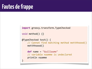 Fautesdefrappe
import	
  groovy.transform.TypeChecked
	
  
void	
  method()	
  {}
	
  
@TypeChecked	
  test()	
  {
	
  	
  	
  	
  //	
  Cannot	
  find	
  matching	
  method	
  metthhoood()
	
  	
  	
  	
  metthhoood()
	
  
	
  	
  	
  	
  def	
  name	
  =	
  "Guillaume"
	
  	
  	
  	
  //	
  variable	
  naamme	
  is	
  undeclared
	
  	
  	
  	
  println	
  naamme
}
 