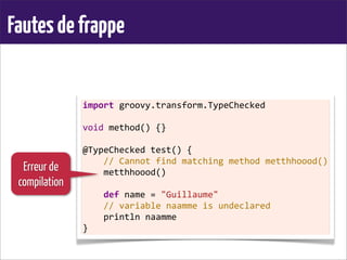 Fautesdefrappe
import	
  groovy.transform.TypeChecked
	
  
void	
  method()	
  {}
	
  
@TypeChecked	
  test()	
  {
	
  	
  	
  	
  //	
  Cannot	
  find	
  matching	
  method	
  metthhoood()
	
  	
  	
  	
  metthhoood()
	
  
	
  	
  	
  	
  def	
  name	
  =	
  "Guillaume"
	
  	
  	
  	
  //	
  variable	
  naamme	
  is	
  undeclared
	
  	
  	
  	
  println	
  naamme
}
Erreur de
compilation
 