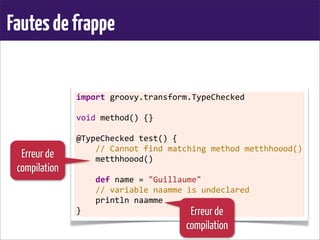 Fautesdefrappe
import	
  groovy.transform.TypeChecked
	
  
void	
  method()	
  {}
	
  
@TypeChecked	
  test()	
  {
	
  	
  	
  	
  //	
  Cannot	
  find	
  matching	
  method	
  metthhoood()
	
  	
  	
  	
  metthhoood()
	
  
	
  	
  	
  	
  def	
  name	
  =	
  "Guillaume"
	
  	
  	
  	
  //	
  variable	
  naamme	
  is	
  undeclared
	
  	
  	
  	
  println	
  naamme
}
Erreur de
compilation
Erreur de
compilation
 