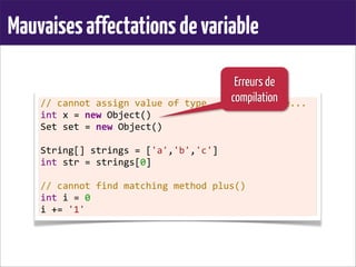 Mauvaisesaffectationsdevariable
//	
  cannot	
  assign	
  value	
  of	
  type...	
  to	
  variable...
int	
  x	
  =	
  new	
  Object()
Set	
  set	
  =	
  new	
  Object()
	
  
String[]	
  strings	
  =	
  ['a','b','c']
int	
  str	
  =	
  strings[0]
	
  
//	
  cannot	
  find	
  matching	
  method	
  plus()
int	
  i	
  =	
  0
i	
  +=	
  '1'
Erreurs de
compilation
 