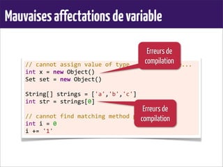 Mauvaisesaffectationsdevariable
//	
  cannot	
  assign	
  value	
  of	
  type...	
  to	
  variable...
int	
  x	
  =	
  new	
  Object()
Set	
  set	
  =	
  new	
  Object()
	
  
String[]	
  strings	
  =	
  ['a','b','c']
int	
  str	
  =	
  strings[0]
	
  
//	
  cannot	
  find	
  matching	
  method	
  plus()
int	
  i	
  =	
  0
i	
  +=	
  '1'
Erreurs de
compilation
Erreurs de
compilation
 
