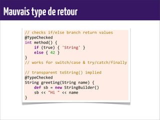 Mauvaistypederetour
//	
  checks	
  if/else	
  branch	
  return	
  values
@TypeChecked
int	
  method()	
  {
	
  	
  	
  	
  if	
  (true)	
  {	
  'String'	
  }
	
  	
  	
  	
  else	
  {	
  42	
  }
}
//	
  works	
  for	
  switch/case	
  &	
  try/catch/finally
	
  
//	
  transparent	
  toString()	
  implied
@TypeChecked
String	
  greeting(String	
  name)	
  {
	
  	
  	
  	
  def	
  sb	
  =	
  new	
  StringBuilder()
	
  	
  	
  	
  sb	
  <<	
  "Hi	
  "	
  <<	
  name
}
 
