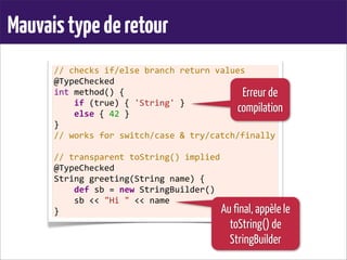 Mauvaistypederetour
//	
  checks	
  if/else	
  branch	
  return	
  values
@TypeChecked
int	
  method()	
  {
	
  	
  	
  	
  if	
  (true)	
  {	
  'String'	
  }
	
  	
  	
  	
  else	
  {	
  42	
  }
}
//	
  works	
  for	
  switch/case	
  &	
  try/catch/finally
	
  
//	
  transparent	
  toString()	
  implied
@TypeChecked
String	
  greeting(String	
  name)	
  {
	
  	
  	
  	
  def	
  sb	
  =	
  new	
  StringBuilder()
	
  	
  	
  	
  sb	
  <<	
  "Hi	
  "	
  <<	
  name
}
Erreur de
compilation
Au final, appèle le
toString() de
StringBuilder
 