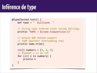 Inférencedetype
@TypeChecked	
  test()	
  {
	
  	
  	
  	
  def	
  name	
  =	
  "	
  	
  Guillaume	
  	
  "
	
  
	
  	
  	
  	
  //	
  String	
  type	
  infered	
  (even	
  inside	
  GString)
	
  	
  	
  	
  println	
  "NAME	
  =	
  ${name.toUpperCase()}"	
  
	
  
	
  	
  	
  	
  //	
  Groovy	
  GDK	
  method	
  support
	
  	
  	
  	
  //	
  (GDK	
  operator	
  overloading	
  too)
	
  	
  	
  	
  println	
  name.trim()
	
  
	
  	
  	
  	
  int[]	
  numbers	
  =	
  [1,	
  2,	
  3]
	
  	
  	
  	
  //	
  Element	
  n	
  is	
  an	
  int
	
  	
  	
  	
  for	
  (int	
  n	
  in	
  numbers)	
  {
	
  	
  	
  	
  	
  	
  	
  	
  println	
  n
	
  	
  	
  	
  }
}
 
