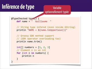 Inférencedetype
@TypeChecked	
  test()	
  {
	
  	
  	
  	
  def	
  name	
  =	
  "	
  	
  Guillaume	
  	
  "
	
  
	
  	
  	
  	
  //	
  String	
  type	
  infered	
  (even	
  inside	
  GString)
	
  	
  	
  	
  println	
  "NAME	
  =	
  ${name.toUpperCase()}"	
  
	
  
	
  	
  	
  	
  //	
  Groovy	
  GDK	
  method	
  support
	
  	
  	
  	
  //	
  (GDK	
  operator	
  overloading	
  too)
	
  	
  	
  	
  println	
  name.trim()
	
  
	
  	
  	
  	
  int[]	
  numbers	
  =	
  [1,	
  2,	
  3]
	
  	
  	
  	
  //	
  Element	
  n	
  is	
  an	
  int
	
  	
  	
  	
  for	
  (int	
  n	
  in	
  numbers)	
  {
	
  	
  	
  	
  	
  	
  	
  	
  println	
  n
	
  	
  	
  	
  }
}
Variable
optionnellement typée
 