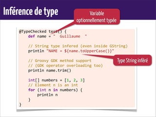 Inférencedetype
@TypeChecked	
  test()	
  {
	
  	
  	
  	
  def	
  name	
  =	
  "	
  	
  Guillaume	
  	
  "
	
  
	
  	
  	
  	
  //	
  String	
  type	
  infered	
  (even	
  inside	
  GString)
	
  	
  	
  	
  println	
  "NAME	
  =	
  ${name.toUpperCase()}"	
  
	
  
	
  	
  	
  	
  //	
  Groovy	
  GDK	
  method	
  support
	
  	
  	
  	
  //	
  (GDK	
  operator	
  overloading	
  too)
	
  	
  	
  	
  println	
  name.trim()
	
  
	
  	
  	
  	
  int[]	
  numbers	
  =	
  [1,	
  2,	
  3]
	
  	
  	
  	
  //	
  Element	
  n	
  is	
  an	
  int
	
  	
  	
  	
  for	
  (int	
  n	
  in	
  numbers)	
  {
	
  	
  	
  	
  	
  	
  	
  	
  println	
  n
	
  	
  	
  	
  }
}
Variable
optionnellement typée
Type String inféré
 