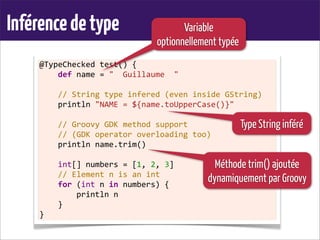 Inférencedetype
@TypeChecked	
  test()	
  {
	
  	
  	
  	
  def	
  name	
  =	
  "	
  	
  Guillaume	
  	
  "
	
  
	
  	
  	
  	
  //	
  String	
  type	
  infered	
  (even	
  inside	
  GString)
	
  	
  	
  	
  println	
  "NAME	
  =	
  ${name.toUpperCase()}"	
  
	
  
	
  	
  	
  	
  //	
  Groovy	
  GDK	
  method	
  support
	
  	
  	
  	
  //	
  (GDK	
  operator	
  overloading	
  too)
	
  	
  	
  	
  println	
  name.trim()
	
  
	
  	
  	
  	
  int[]	
  numbers	
  =	
  [1,	
  2,	
  3]
	
  	
  	
  	
  //	
  Element	
  n	
  is	
  an	
  int
	
  	
  	
  	
  for	
  (int	
  n	
  in	
  numbers)	
  {
	
  	
  	
  	
  	
  	
  	
  	
  println	
  n
	
  	
  	
  	
  }
}
Variable
optionnellement typée
Méthode trim() ajoutée
dynamiquement par Groovy
Type String inféré
 