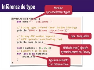 Inférencedetype
@TypeChecked	
  test()	
  {
	
  	
  	
  	
  def	
  name	
  =	
  "	
  	
  Guillaume	
  	
  "
	
  
	
  	
  	
  	
  //	
  String	
  type	
  infered	
  (even	
  inside	
  GString)
	
  	
  	
  	
  println	
  "NAME	
  =	
  ${name.toUpperCase()}"	
  
	
  
	
  	
  	
  	
  //	
  Groovy	
  GDK	
  method	
  support
	
  	
  	
  	
  //	
  (GDK	
  operator	
  overloading	
  too)
	
  	
  	
  	
  println	
  name.trim()
	
  
	
  	
  	
  	
  int[]	
  numbers	
  =	
  [1,	
  2,	
  3]
	
  	
  	
  	
  //	
  Element	
  n	
  is	
  an	
  int
	
  	
  	
  	
  for	
  (int	
  n	
  in	
  numbers)	
  {
	
  	
  	
  	
  	
  	
  	
  	
  println	
  n
	
  	
  	
  	
  }
}
Variable
optionnellement typée
Type des éléments
d’un tableau inféré
Méthode trim() ajoutée
dynamiquement par Groovy
Type String inféré
 