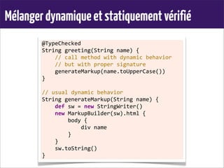 Mélangerdynamiqueetstatiquementvérifié
@TypeChecked
String	
  greeting(String	
  name)	
  {
	
  	
  	
  	
  //	
  call	
  method	
  with	
  dynamic	
  behavior
	
  	
  	
  	
  //	
  but	
  with	
  proper	
  signature
	
  	
  	
  	
  generateMarkup(name.toUpperCase())
}
	
  
//	
  usual	
  dynamic	
  behavior
String	
  generateMarkup(String	
  name)	
  {
	
  	
  	
  	
  def	
  sw	
  =	
  new	
  StringWriter()
	
  	
  	
  	
  new	
  MarkupBuilder(sw).html	
  {
	
  	
  	
  	
  	
  	
  	
  	
  body	
  {
	
  	
  	
  	
  	
  	
  	
  	
  	
  	
  	
  	
  div	
  name
	
  	
  	
  	
  	
  	
  	
  	
  }
	
  	
  	
  	
  }
	
  	
  	
  	
  sw.toString()
}
 