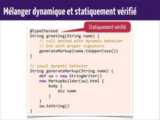 Mélangerdynamiqueetstatiquementvérifié
@TypeChecked
String	
  greeting(String	
  name)	
  {
	
  	
  	
  	
  //	
  call	
  method	
  with	
  dynamic	
  behavior
	
  	
  	
  	
  //	
  but	
  with	
  proper	
  signature
	
  	
  	
  	
  generateMarkup(name.toUpperCase())
}
	
  
//	
  usual	
  dynamic	
  behavior
String	
  generateMarkup(String	
  name)	
  {
	
  	
  	
  	
  def	
  sw	
  =	
  new	
  StringWriter()
	
  	
  	
  	
  new	
  MarkupBuilder(sw).html	
  {
	
  	
  	
  	
  	
  	
  	
  	
  body	
  {
	
  	
  	
  	
  	
  	
  	
  	
  	
  	
  	
  	
  div	
  name
	
  	
  	
  	
  	
  	
  	
  	
  }
	
  	
  	
  	
  }
	
  	
  	
  	
  sw.toString()
}
Statiquement vérifié
 