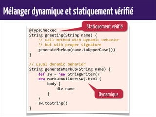Mélangerdynamiqueetstatiquementvérifié
@TypeChecked
String	
  greeting(String	
  name)	
  {
	
  	
  	
  	
  //	
  call	
  method	
  with	
  dynamic	
  behavior
	
  	
  	
  	
  //	
  but	
  with	
  proper	
  signature
	
  	
  	
  	
  generateMarkup(name.toUpperCase())
}
	
  
//	
  usual	
  dynamic	
  behavior
String	
  generateMarkup(String	
  name)	
  {
	
  	
  	
  	
  def	
  sw	
  =	
  new	
  StringWriter()
	
  	
  	
  	
  new	
  MarkupBuilder(sw).html	
  {
	
  	
  	
  	
  	
  	
  	
  	
  body	
  {
	
  	
  	
  	
  	
  	
  	
  	
  	
  	
  	
  	
  div	
  name
	
  	
  	
  	
  	
  	
  	
  	
  }
	
  	
  	
  	
  }
	
  	
  	
  	
  sw.toString()
}
Statiquement vérifié
Dynamique
 