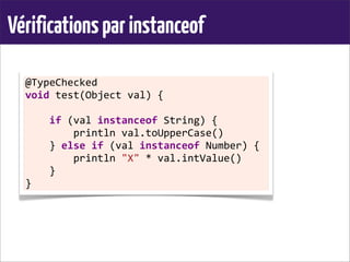 Vérificationsparinstanceof
@TypeChecked	
  
void	
  test(Object	
  val)	
  {
	
  	
  	
  	
  if	
  (val	
  instanceof	
  String)	
  {
	
  	
  	
  	
  	
  	
  	
  	
  println	
  val.toUpperCase()
	
  	
  	
  	
  }	
  else	
  if	
  (val	
  instanceof	
  Number)	
  {
	
  	
  	
  	
  	
  	
  	
  	
  println	
  "X"	
  *	
  val.intValue()
	
  	
  	
  	
  }
}
 