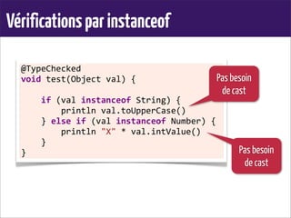 Vérificationsparinstanceof
@TypeChecked	
  
void	
  test(Object	
  val)	
  {
	
  	
  	
  	
  if	
  (val	
  instanceof	
  String)	
  {
	
  	
  	
  	
  	
  	
  	
  	
  println	
  val.toUpperCase()
	
  	
  	
  	
  }	
  else	
  if	
  (val	
  instanceof	
  Number)	
  {
	
  	
  	
  	
  	
  	
  	
  	
  println	
  "X"	
  *	
  val.intValue()
	
  	
  	
  	
  }
}
Pas besoin
de cast
Pas besoin
de cast
 