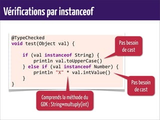 Vérificationsparinstanceof
@TypeChecked	
  
void	
  test(Object	
  val)	
  {
	
  	
  	
  	
  if	
  (val	
  instanceof	
  String)	
  {
	
  	
  	
  	
  	
  	
  	
  	
  println	
  val.toUpperCase()
	
  	
  	
  	
  }	
  else	
  if	
  (val	
  instanceof	
  Number)	
  {
	
  	
  	
  	
  	
  	
  	
  	
  println	
  "X"	
  *	
  val.intValue()
	
  	
  	
  	
  }
}
Pas besoin
de cast
Pas besoin
de cast
Comprends la méthode du
GDK : String#multuply(int)
 
