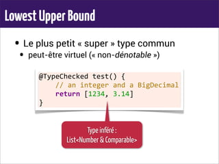 LowestUpperBound
• Le plus petit « super » type commun
• peut-être virtuel (« non-dénotable »)
@TypeChecked	
  test()	
  {
	
  	
  	
  	
  //	
  an	
  integer	
  and	
  a	
  BigDecimal
	
  	
  	
  	
  return	
  [1234,	
  3.14]
}
Type inféré :
List<Number & Comparable>
 