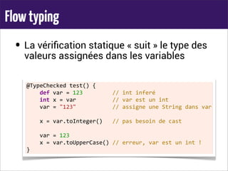 Flowtyping
• La vériﬁcation statique « suit » le type des
valeurs assignées dans les variables
@TypeChecked	
  test()	
  {
	
  	
  	
  	
  def	
  var	
  =	
  123	
  	
  	
  	
  	
  	
  	
  	
  	
  //	
  int	
  inferé
	
  	
  	
  	
  int	
  x	
  =	
  var	
  	
  	
  	
  	
  	
  	
  	
  	
  	
  	
  //	
  var	
  est	
  un	
  int
	
  	
  	
  	
  var	
  =	
  "123"	
  	
  	
  	
  	
  	
  	
  	
  	
  	
  	
  //	
  assigne	
  une	
  String	
  dans	
  var
	
  	
  	
  	
  x	
  =	
  var.toInteger()	
  	
  	
  //	
  pas	
  besoin	
  de	
  cast
	
  	
  	
  	
  var	
  =	
  123
	
  	
  	
  	
  x	
  =	
  var.toUpperCase()	
  //	
  erreur,	
  var	
  est	
  un	
  int	
  !
}
 