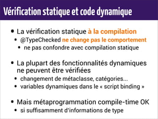 Vérificationstatiqueetcodedynamique
• La vériﬁcation statique à la compilation
• @TypeChecked ne change pas le comportement
• ne pas confondre avec compilation statique
• La plupart des fonctionnalités dynamiques
ne peuvent être vériﬁées
• changement de métaclasse, catégories...
• variables dynamiques dans le « script binding »
• Mais métaprogrammation compile-time OK
• si sufﬁsamment d’informations de type
 
