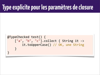 Typeexplicitepourlesparamètresdeclosure
@TypeChecked	
  test()	
  {
	
  	
  	
  	
  ["a",	
  "b",	
  "c"].collect	
  {	
  String	
  it	
  -­‐>
	
  	
  	
  	
  	
  	
  	
  	
  it.toUpperCase()	
  //	
  OK,	
  une	
  String
	
  	
  	
  	
  }
}
 