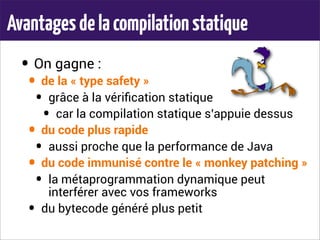 Avantagesdelacompilationstatique
• On gagne :
• de la « type safety »
• grâce à la vériﬁcation statique
• car la compilation statique s’appuie dessus
• du code plus rapide
• aussi proche que la performance de Java
• du code immunisé contre le « monkey patching »
• la métaprogrammation dynamique peut
interférer avec vos frameworks
• du bytecode généré plus petit
 