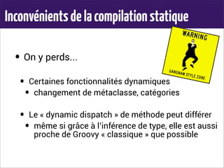 Inconvénientsdelacompilationstatique
• On y perds...
• Certaines fonctionnalités dynamiques
• changement de métaclasse, catégories
• Le « dynamic dispatch » de méthode peut différer
• même si grâce à l’inférence de type, elle est aussi
proche de Groovy « classique » que possible
 