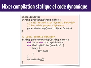 Mixercompilationstatiqueetcodedynamique
@CompileStatic
String	
  greeting(String	
  name)	
  {
	
  	
  	
  	
  //	
  call	
  method	
  with	
  dynamic	
  behavior
	
  	
  	
  	
  //	
  but	
  with	
  proper	
  signature
	
  	
  	
  	
  generateMarkup(name.toUpperCase())
}
	
  
//	
  usual	
  dynamic	
  behavior
String	
  generateMarkup(String	
  name)	
  {
	
  	
  	
  	
  def	
  sw	
  =	
  new	
  StringWriter()
	
  	
  	
  	
  new	
  MarkupBuilder(sw).html	
  {
	
  	
  	
  	
  	
  	
  	
  	
  body	
  {
	
  	
  	
  	
  	
  	
  	
  	
  	
  	
  	
  	
  div	
  name
	
  	
  	
  	
  	
  	
  	
  	
  }
	
  	
  	
  	
  }
	
  	
  	
  	
  sw.toString()
}
 