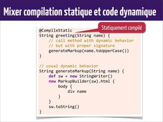 Mixercompilationstatiqueetcodedynamique
@CompileStatic
String	
  greeting(String	
  name)	
  {
	
  	
  	
  	
  //	
  call	
  method	
  with	
  dynamic	
  behavior
	
  	
  	
  	
  //	
  but	
  with	
  proper	
  signature
	
  	
  	
  	
  generateMarkup(name.toUpperCase())
}
	
  
//	
  usual	
  dynamic	
  behavior
String	
  generateMarkup(String	
  name)	
  {
	
  	
  	
  	
  def	
  sw	
  =	
  new	
  StringWriter()
	
  	
  	
  	
  new	
  MarkupBuilder(sw).html	
  {
	
  	
  	
  	
  	
  	
  	
  	
  body	
  {
	
  	
  	
  	
  	
  	
  	
  	
  	
  	
  	
  	
  div	
  name
	
  	
  	
  	
  	
  	
  	
  	
  }
	
  	
  	
  	
  }
	
  	
  	
  	
  sw.toString()
}
Statiquement compilé
 