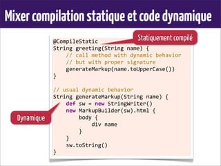 Mixercompilationstatiqueetcodedynamique
@CompileStatic
String	
  greeting(String	
  name)	
  {
	
  	
  	
  	
  //	
  call	
  method	
  with	
  dynamic	
  behavior
	
  	
  	
  	
  //	
  but	
  with	
  proper	
  signature
	
  	
  	
  	
  generateMarkup(name.toUpperCase())
}
	
  
//	
  usual	
  dynamic	
  behavior
String	
  generateMarkup(String	
  name)	
  {
	
  	
  	
  	
  def	
  sw	
  =	
  new	
  StringWriter()
	
  	
  	
  	
  new	
  MarkupBuilder(sw).html	
  {
	
  	
  	
  	
  	
  	
  	
  	
  body	
  {
	
  	
  	
  	
  	
  	
  	
  	
  	
  	
  	
  	
  div	
  name
	
  	
  	
  	
  	
  	
  	
  	
  }
	
  	
  	
  	
  }
	
  	
  	
  	
  sw.toString()
}
Statiquement compilé
Dynamique
 