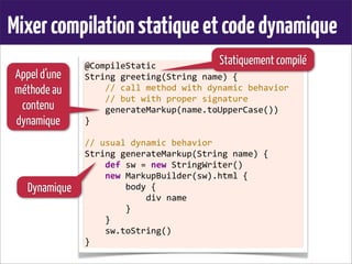 Mixercompilationstatiqueetcodedynamique
@CompileStatic
String	
  greeting(String	
  name)	
  {
	
  	
  	
  	
  //	
  call	
  method	
  with	
  dynamic	
  behavior
	
  	
  	
  	
  //	
  but	
  with	
  proper	
  signature
	
  	
  	
  	
  generateMarkup(name.toUpperCase())
}
	
  
//	
  usual	
  dynamic	
  behavior
String	
  generateMarkup(String	
  name)	
  {
	
  	
  	
  	
  def	
  sw	
  =	
  new	
  StringWriter()
	
  	
  	
  	
  new	
  MarkupBuilder(sw).html	
  {
	
  	
  	
  	
  	
  	
  	
  	
  body	
  {
	
  	
  	
  	
  	
  	
  	
  	
  	
  	
  	
  	
  div	
  name
	
  	
  	
  	
  	
  	
  	
  	
  }
	
  	
  	
  	
  }
	
  	
  	
  	
  sw.toString()
}
Statiquement compilé
Dynamique
Appel d’une
méthode au
contenu
dynamique
 