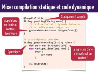 Mixercompilationstatiqueetcodedynamique
@CompileStatic
String	
  greeting(String	
  name)	
  {
	
  	
  	
  	
  //	
  call	
  method	
  with	
  dynamic	
  behavior
	
  	
  	
  	
  //	
  but	
  with	
  proper	
  signature
	
  	
  	
  	
  generateMarkup(name.toUpperCase())
}
	
  
//	
  usual	
  dynamic	
  behavior
String	
  generateMarkup(String	
  name)	
  {
	
  	
  	
  	
  def	
  sw	
  =	
  new	
  StringWriter()
	
  	
  	
  	
  new	
  MarkupBuilder(sw).html	
  {
	
  	
  	
  	
  	
  	
  	
  	
  body	
  {
	
  	
  	
  	
  	
  	
  	
  	
  	
  	
  	
  	
  div	
  name
	
  	
  	
  	
  	
  	
  	
  	
  }
	
  	
  	
  	
  }
	
  	
  	
  	
  sw.toString()
}
Statiquement compilé
Dynamique
Appel d’une
méthode au
contenu
dynamique
La signature d’une
méthode est un
contrat !
 