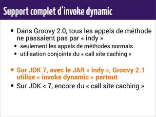 Supportcompletd’invokedynamic
• Dans Groovy 2.0, tous les appels de méthode
ne passaient pas par « indy »
• seulement les appels de méthodes normals
• utilisation conjointe du « call site caching »
• Sur JDK 7, avec le JAR « indy », Groovy 2.1
utilise « invoke dynamic » partout
• Sur JDK < 7, encore du « call site caching »
 