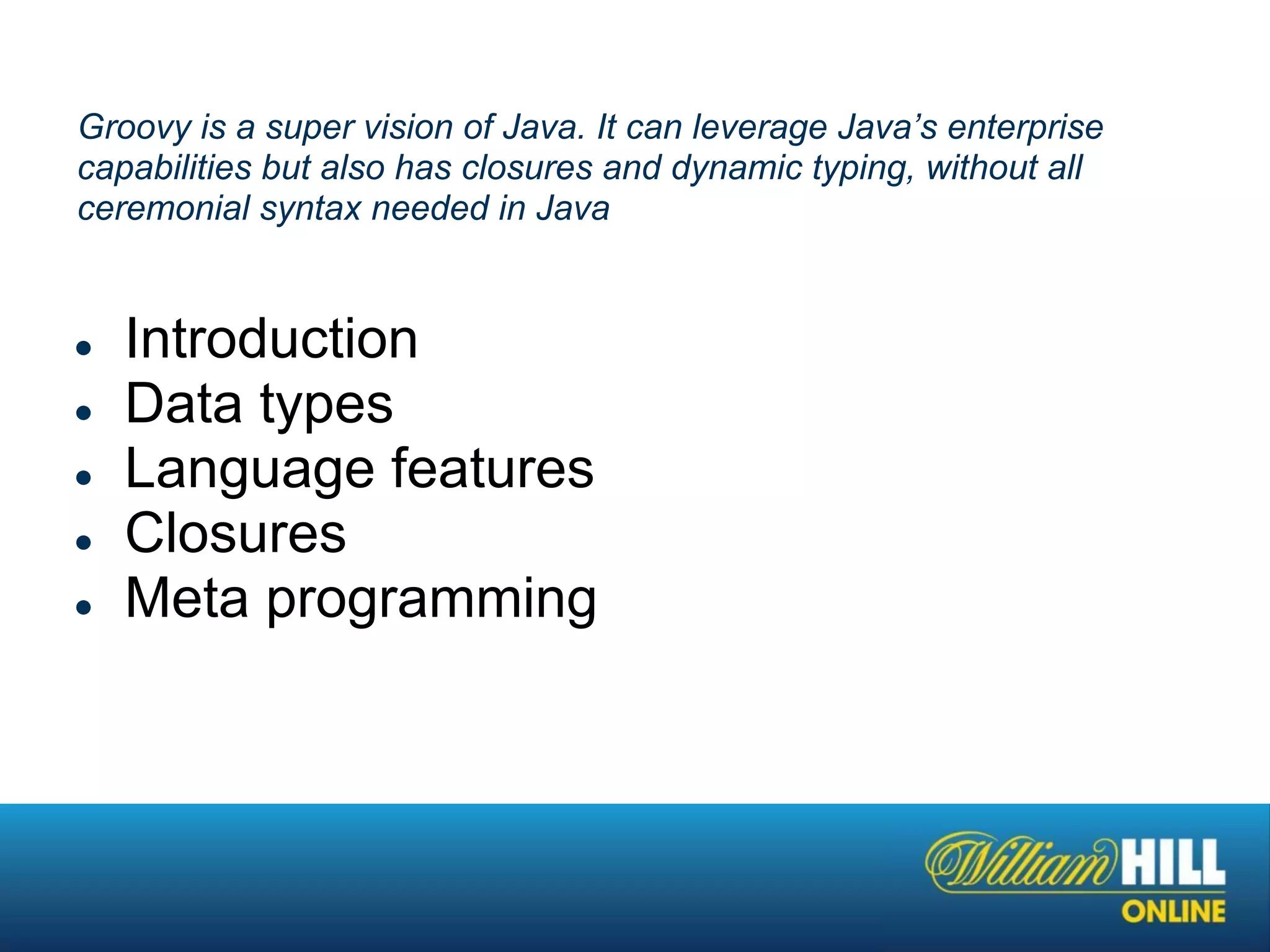 Groovy is a super vision of Java. It can leverage Java’s enterprise
capabilities but also has closures and dynamic typing, without all
ceremonial syntax needed in Java


●   Introduction
●   Data types
●   Language features
●   Closures
●   Meta programming
 