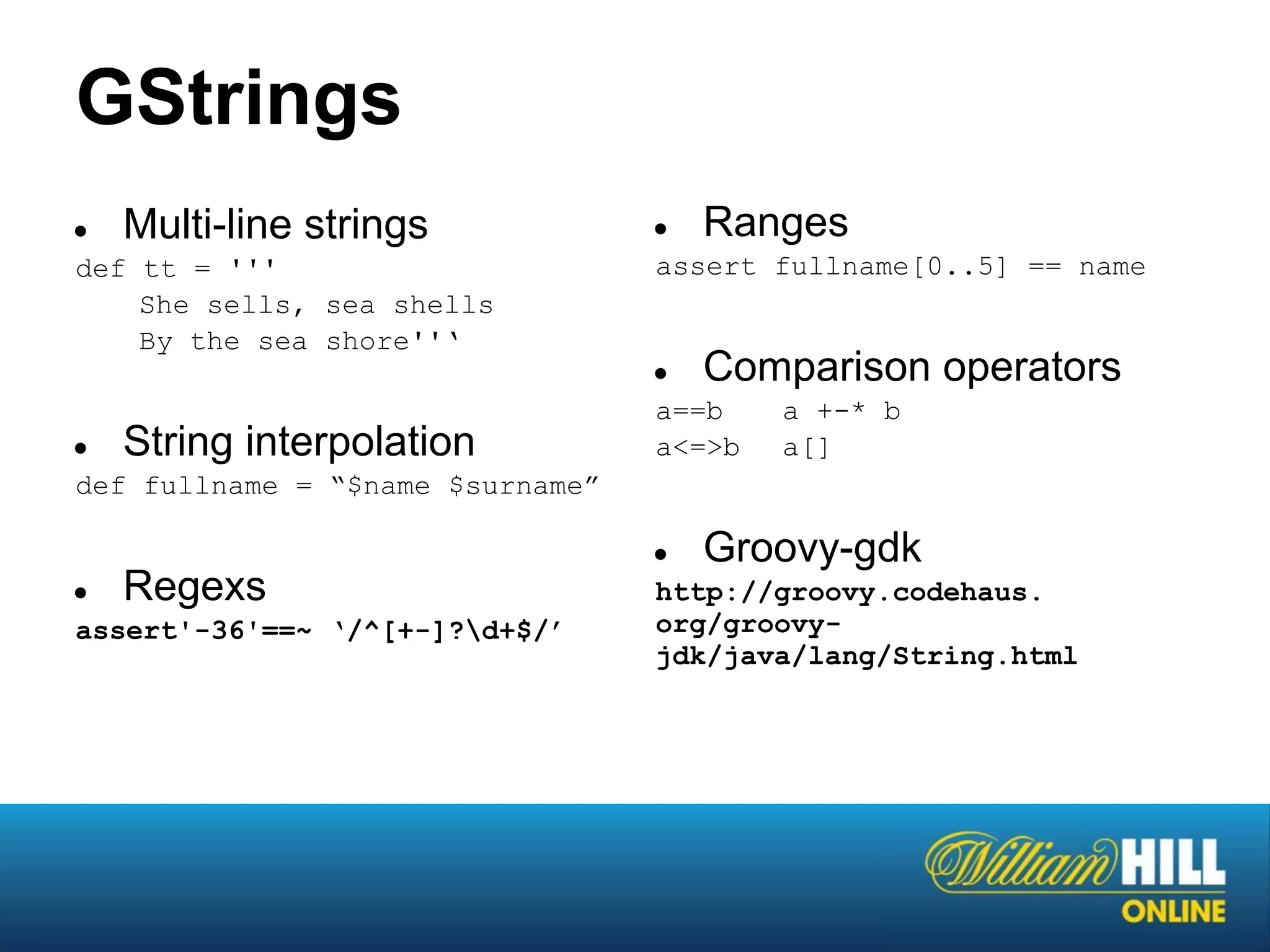 GStrings
●   Multi-line strings            ●   Ranges
def tt = '''                      assert fullname[0..5] == name
    She sells, sea shells
    By the sea shore''‘
                                  ●   Comparison operators
                                  a==b    a +-* b
●   String interpolation          a<=>b   a[]
def fullname = “$name $surname”

                                  ●   Groovy-gdk
●   Regexs                        http://groovy.codehaus.
assert'-36'==~ ‘/^[+-]?d+$/’     org/groovy-
                                  jdk/java/lang/String.html
 