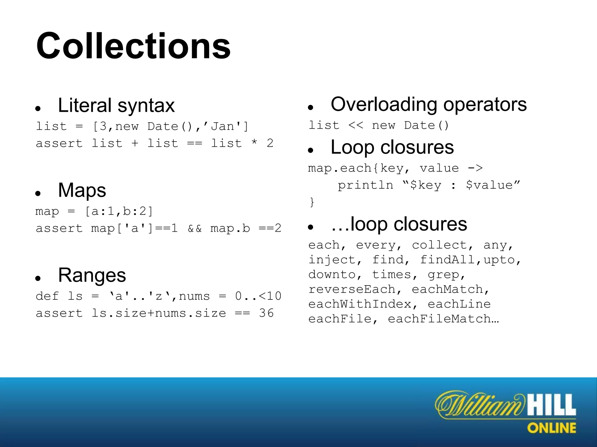 Collections
●   Literal syntax                ●   Overloading operators
list = [3,new Date(),’Jan']       list << new Date()
assert list + list == list * 2
                                  ●   Loop closures
                                  map.each{key, value ->
                                      println “$key : $value”
●   Maps                          }
map = [a:1,b:2]
assert map['a']==1 && map.b ==2   ●   …loop closures
                                  each, every, collect, any,
                                  inject, find, findAll,upto,
●   Ranges                        downto, times, grep,
                                  reverseEach, eachMatch,
def ls = ‘a'..'z‘,nums = 0..<10
                                  eachWithIndex, eachLine
assert ls.size+nums.size == 36    eachFile, eachFileMatch…
 