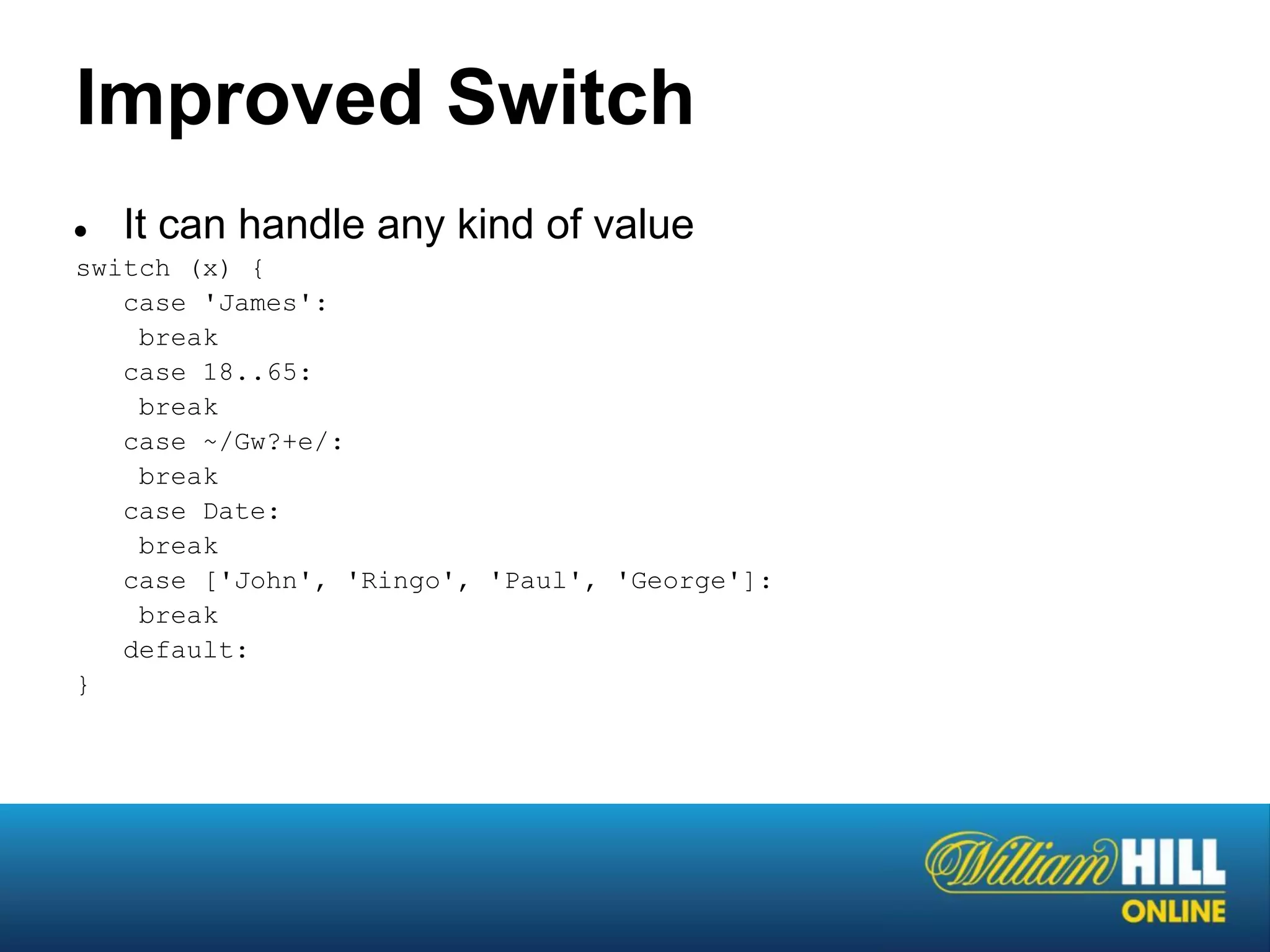Improved Switch
●  It can handle any kind of value
switch (x) {
   case 'James':
    break
   case 18..65:
    break
   case ~/Gw?+e/:
    break
   case Date:
    break
   case ['John', 'Ringo', 'Paul', 'George']:
    break
   default:
}
 