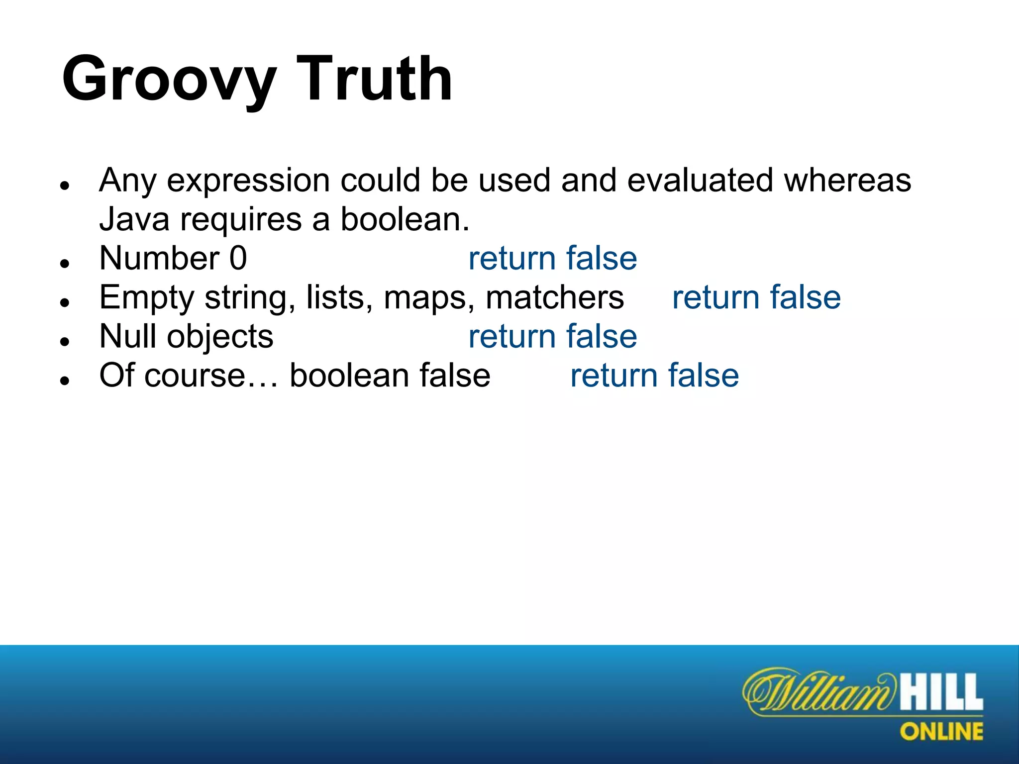 Groovy Truth
●   Any expression could be used and evaluated whereas
    Java requires a boolean.
●   Number 0                 return false
●   Empty string, lists, maps, matchers return false
●   Null objects             return false
●   Of course… boolean false        return false
 