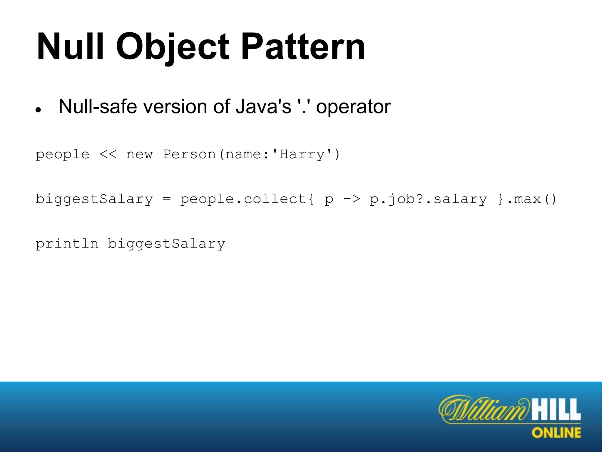 Null Object Pattern
●   Null-safe version of Java's '.' operator

people << new Person(name:'Harry')

biggestSalary = people.collect{ p -> p.job?.salary }.max()

println biggestSalary
 