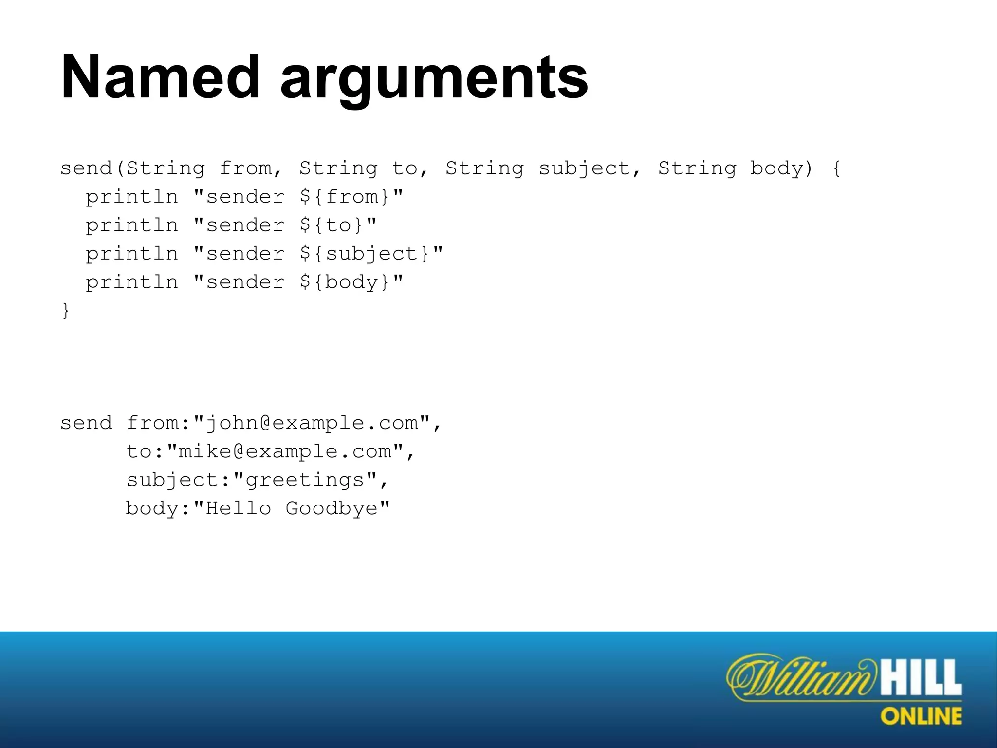 Named arguments
send(String from,   String to, String subject, String body) {
  println "sender   ${from}"
  println "sender   ${to}"
  println "sender   ${subject}"
  println "sender   ${body}"
}




send from:"john@example.com",
     to:"mike@example.com",
     subject:"greetings",
     body:"Hello Goodbye"
 