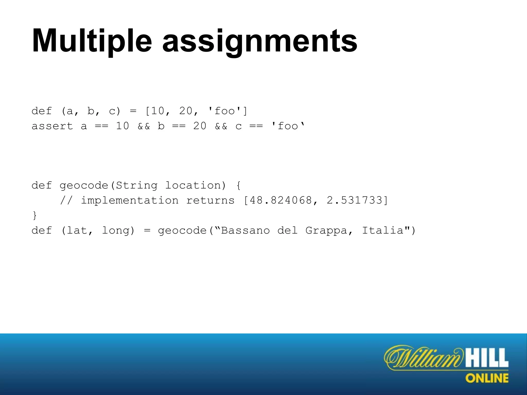 Multiple assignments
def (a, b, c) = [10, 20, 'foo']
assert a == 10 && b == 20 && c == 'foo‘




def geocode(String location) {
    // implementation returns [48.824068, 2.531733]
}
def (lat, long) = geocode(“Bassano del Grappa, Italia")
 