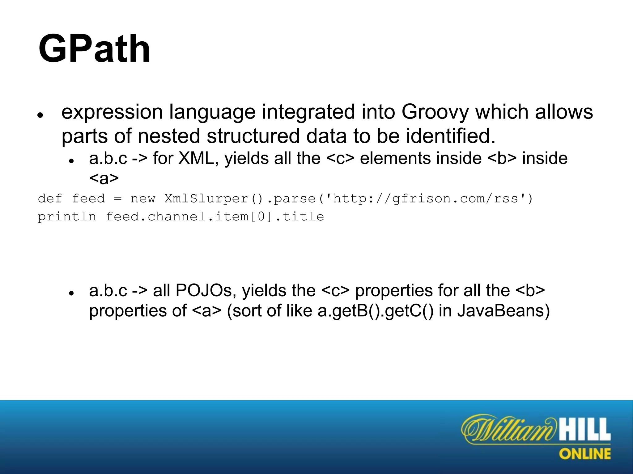 GPath
●   expression language integrated into Groovy which allows
    parts of nested structured data to be identified.
    ●   a.b.c -> for XML, yields all the <c> elements inside <b> inside
        <a>
def feed = new XmlSlurper().parse('http://gfrison.com/rss')
println feed.channel.item[0].title




    ●   a.b.c -> all POJOs, yields the <c> properties for all the <b>
        properties of <a> (sort of like a.getB().getC() in JavaBeans)
 