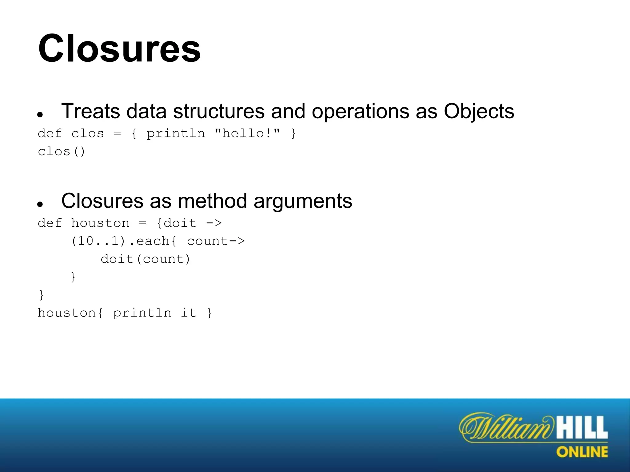 Closures
●   Treats data structures and operations as Objects
def clos = { println "hello!" }
clos()


●   Closures as method arguments
def houston = {doit ->
    (10..1).each{ count->
        doit(count)
    }
}
houston{ println it }
 