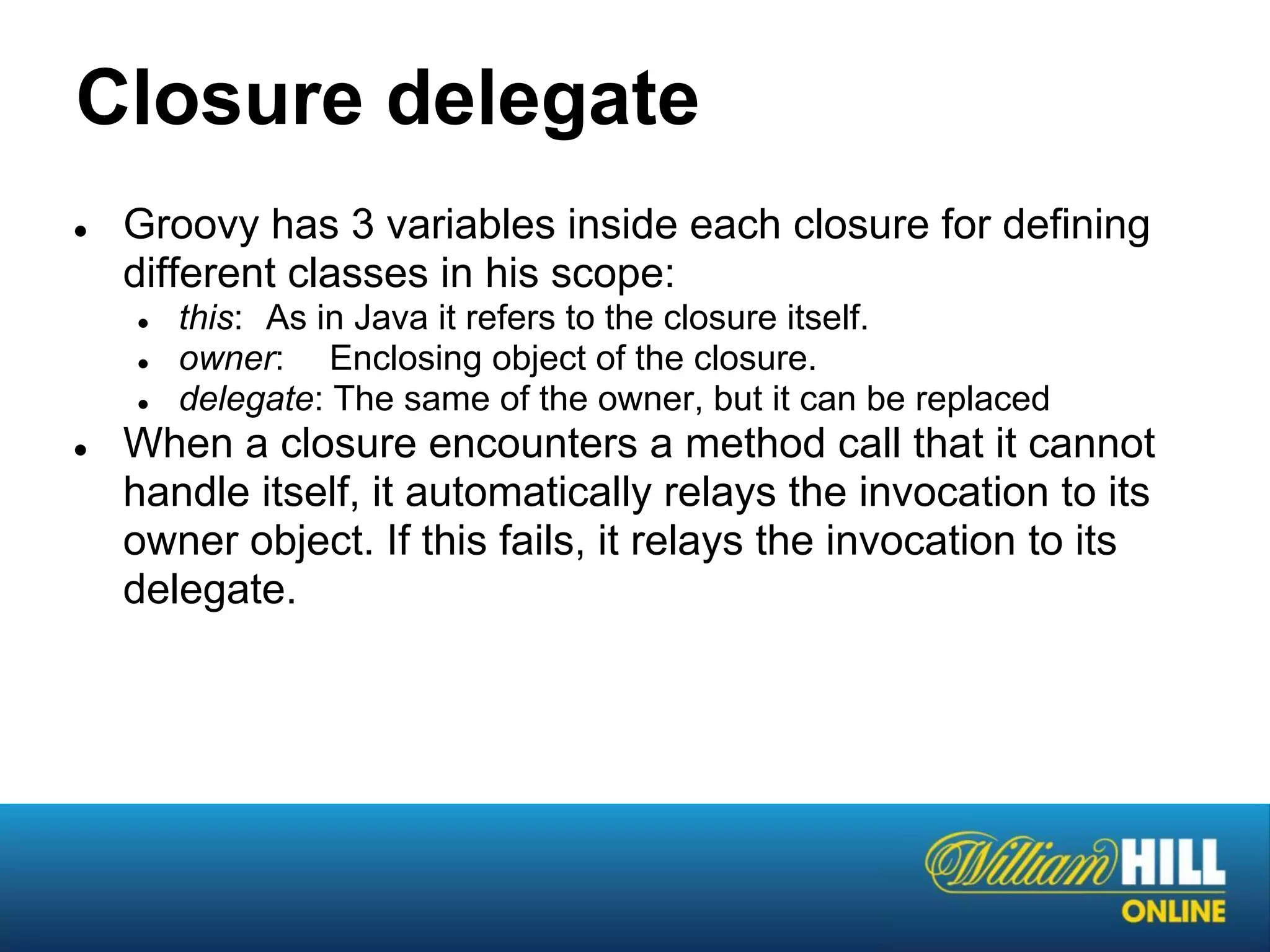 Closure delegate
●   Groovy has 3 variables inside each closure for defining
    different classes in his scope:
    ●   this: As in Java it refers to the closure itself.
    ●   owner: Enclosing object of the closure.
    ●   delegate: The same of the owner, but it can be replaced
●   When a closure encounters a method call that it cannot
    handle itself, it automatically relays the invocation to its
    owner object. If this fails, it relays the invocation to its
    delegate.
 