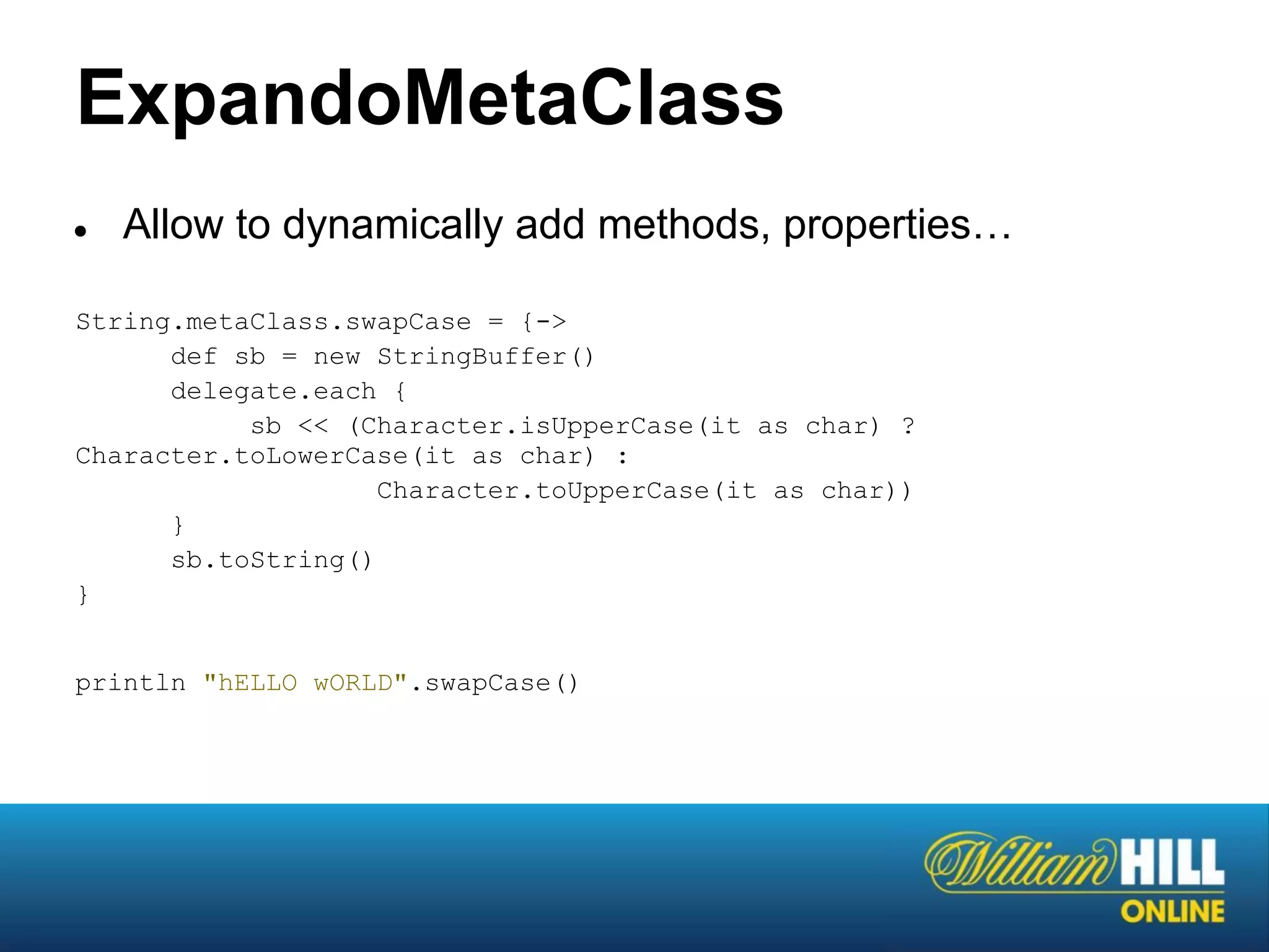 ExpandoMetaClass
●   Allow to dynamically add methods, properties…

String.metaClass.swapCase = {->
      def sb = new StringBuffer()
      delegate.each {
           sb << (Character.isUpperCase(it as char) ?
Character.toLowerCase(it as char) :
                    Character.toUpperCase(it as char))
      }
      sb.toString()
}


println "hELLO wORLD".swapCase()
 