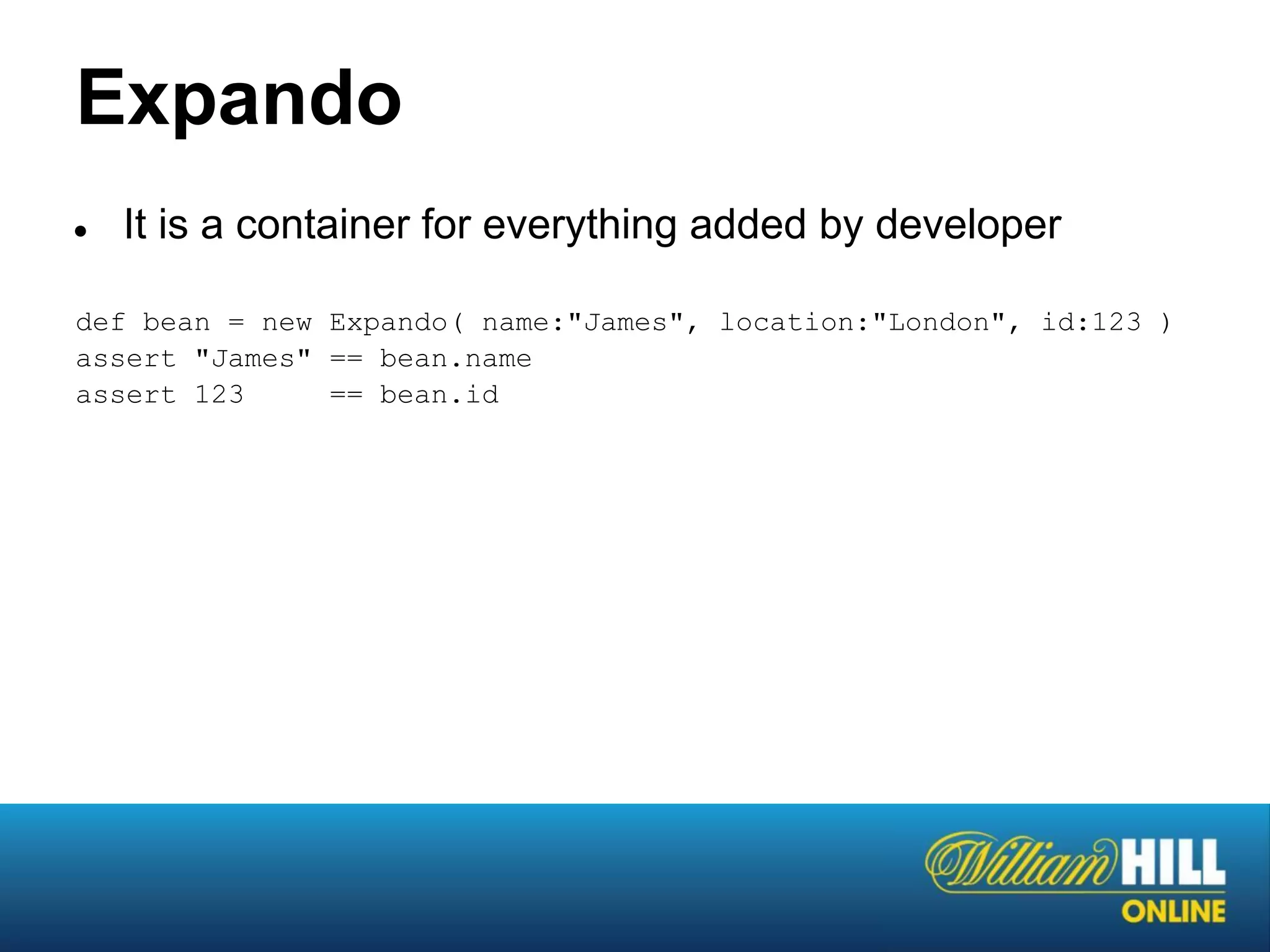 Expando
●   It is a container for everything added by developer

def bean = new Expando( name:"James", location:"London", id:123 )
assert "James" == bean.name
assert 123     == bean.id
 