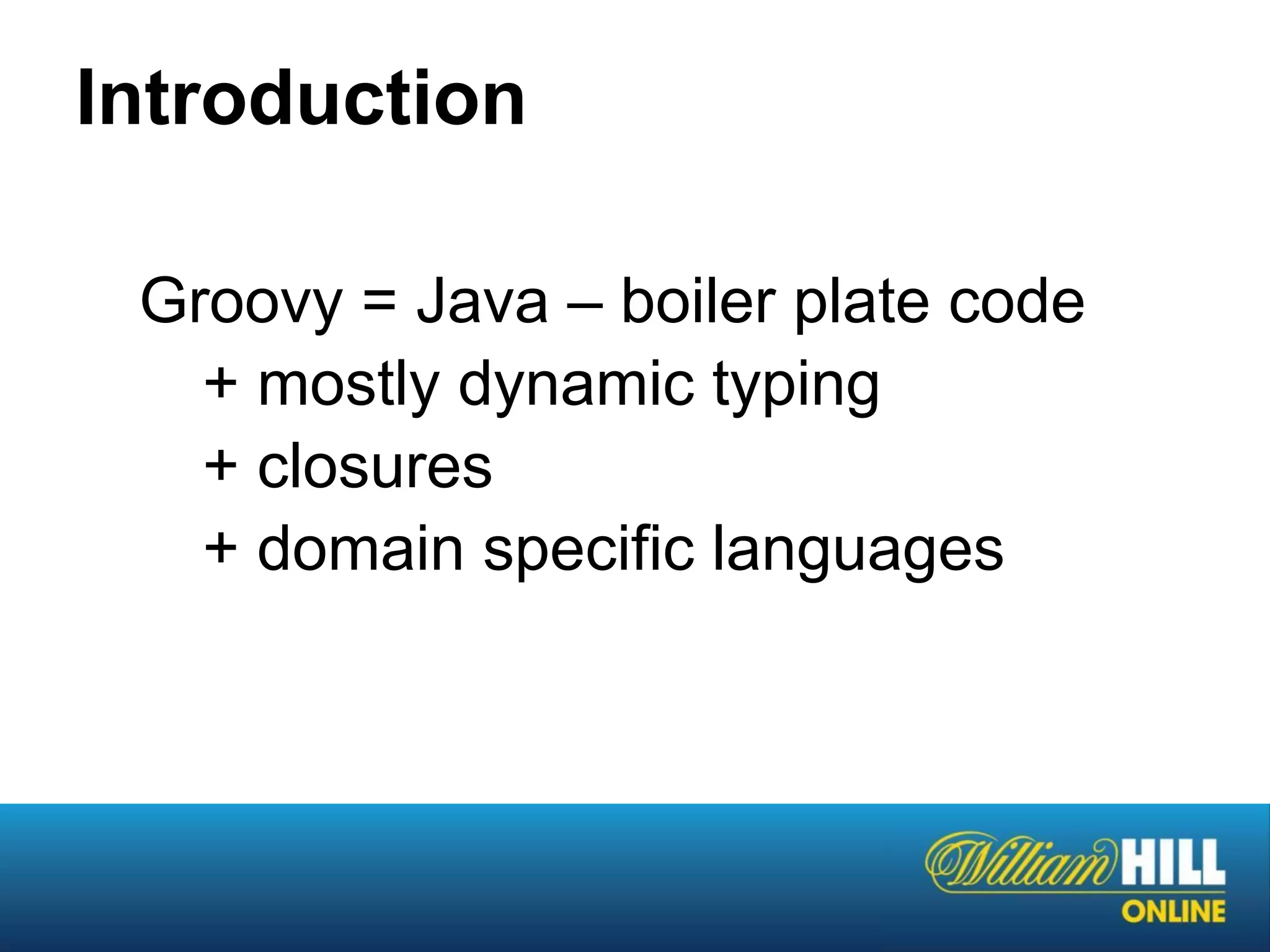 Introduction

 Groovy = Java – boiler plate code
   + mostly dynamic typing
   + closures
   + domain specific languages
 